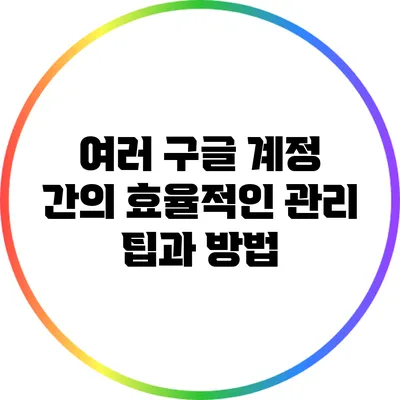 여러 구글 계정 간의 효율적인 관리 팁과 방법